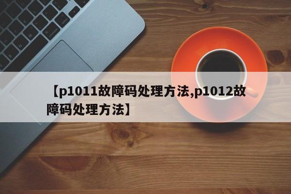 【p1011故障码处理方法,p1012故障码处理方法】