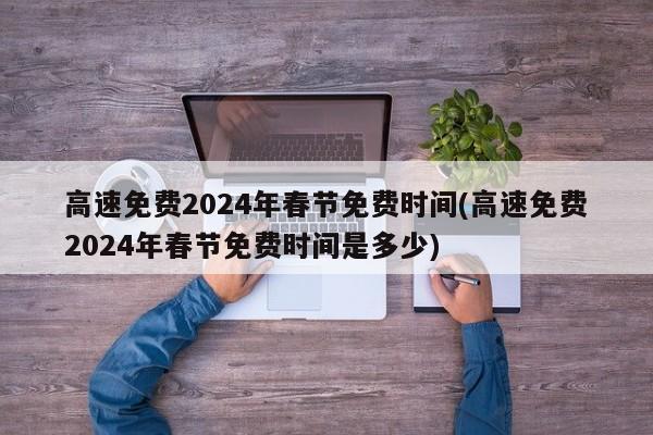 高速免费2024年春节免费时间(高速免费2024年春节免费时间是多少)