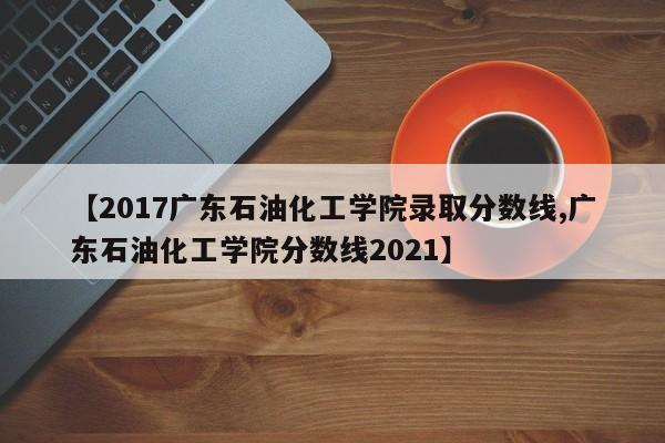 【2017广东石油化工学院录取分数线,广东石油化工学院分数线2021】