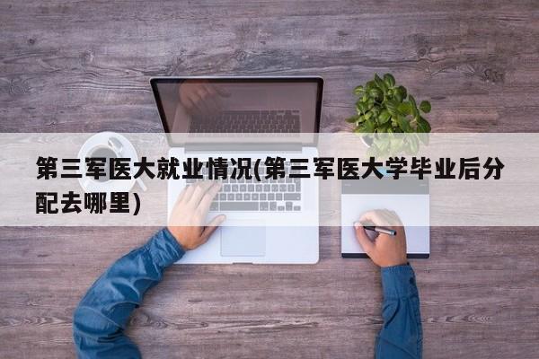 第三军医大就业情况(第三军医大学毕业后分配去哪里)