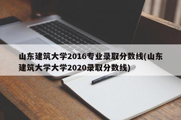 山东建筑大学2016专业录取分数线(山东建筑大学大学2020录取分数线)