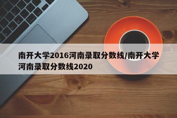 南开大学2016河南录取分数线/南开大学河南录取分数线2020