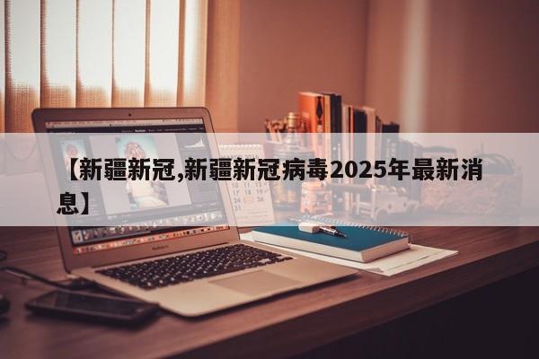 【新疆新冠,新疆新冠病毒2025年最新消息】