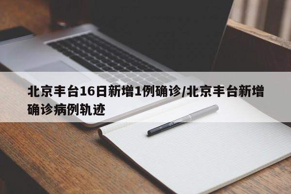 北京丰台16日新增1例确诊/北京丰台新增确诊病例轨迹