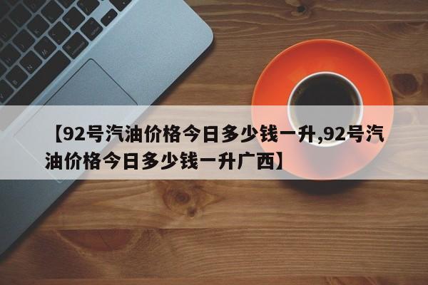 【92号汽油价格今日多少钱一升,92号汽油价格今日多少钱一升广西】